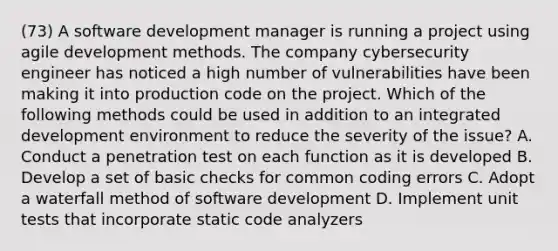 (73) A software development manager is running a project using agile development methods. The company cybersecurity engineer has noticed a high number of vulnerabilities have been making it into production code on the project. Which of the following methods could be used in addition to an integrated development environment to reduce the severity of the issue? A. Conduct a penetration test on each function as it is developed B. Develop a set of basic checks for common coding errors C. Adopt a waterfall method of software development D. Implement unit tests that incorporate static code analyzers