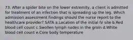 73. After a spider bite on the lower extremity, a client is admitted for treatment of an infection that is spreading up the leg. Which admission assessment findings should the nurse report to the healthcare provider? SATA a.Location of the initial IV site b.Red blood cell count c.Swollen lymph nodes in the groin d.White blood cell count e.Core body temperature