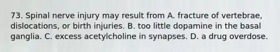 73. Spinal nerve injury may result from A. fracture of vertebrae, dislocations, or birth injuries. B. too little dopamine in the basal ganglia. C. excess acetylcholine in synapses. D. a drug overdose.