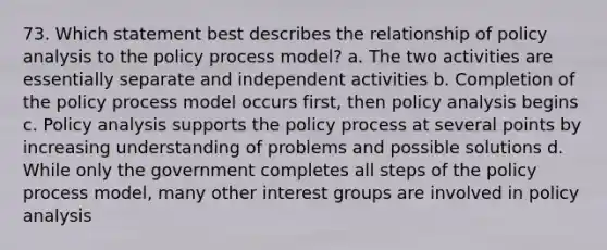 73. Which statement best describes the relationship of policy analysis to the policy process model? a. The two activities are essentially separate and independent activities b. Completion of the policy process model occurs first, then policy analysis begins c. Policy analysis supports the policy process at several points by increasing understanding of problems and possible solutions d. While only the government completes all steps of the policy process model, many other interest groups are involved in policy analysis