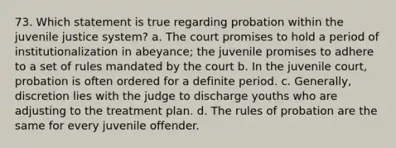 73. Which statement is true regarding probation within the juvenile justice system? a. The court promises to hold a period of institutionalization in abeyance; the juvenile promises to adhere to a set of rules mandated by the court b. In the juvenile court, probation is often ordered for a definite period. c. Generally, discretion lies with the judge to discharge youths who are adjusting to the treatment plan. d. The rules of probation are the same for every juvenile offender.