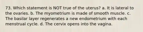 73. Which statement is NOT true of the uterus? a. It is lateral to the ovaries. b. The myometrium is made of smooth muscle. c. The basilar layer regenerates a new endometrium with each menstrual cycle. d. The cervix opens into the vagina.