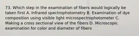 73. Which step in the examination of fibers would logically be taken first A. Infrared spectrophotometry B. Examination of dye composition using visible light microspectrophotometer C. Making a cross sectional view of the fibers D. Microscopic examination for color and diameter of fibers