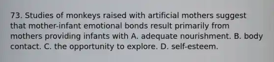 73. Studies of monkeys raised with artificial mothers suggest that mother-infant emotional bonds result primarily from mothers providing infants with A. adequate nourishment. B. body contact. C. the opportunity to explore. D. self-esteem.