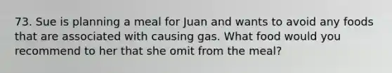 73. Sue is planning a meal for Juan and wants to avoid any foods that are associated with causing gas. What food would you recommend to her that she omit from the meal?