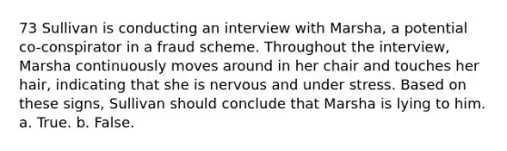 73 Sullivan is conducting an interview with Marsha, a potential co-conspirator in a fraud scheme. Throughout the interview, Marsha continuously moves around in her chair and touches her hair, indicating that she is nervous and under stress. Based on these signs, Sullivan should conclude that Marsha is lying to him. a. True. b. False.