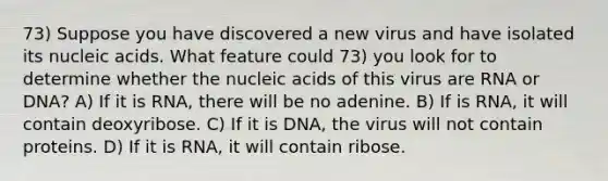 73) Suppose you have discovered a new virus and have isolated its nucleic acids. What feature could 73) you look for to determine whether the nucleic acids of this virus are RNA or DNA? A) If it is RNA, there will be no adenine. B) If is RNA, it will contain deoxyribose. C) If it is DNA, the virus will not contain proteins. D) If it is RNA, it will contain ribose.