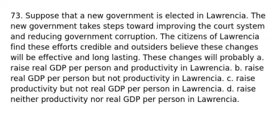 73. Suppose that a new government is elected in Lawrencia. The new government takes steps toward improving the court system and reducing government corruption. The citizens of Lawrencia find these efforts credible and outsiders believe these changes will be effective and long lasting. These changes will probably a. raise real GDP per person and productivity in Lawrencia. b. raise real GDP per person but not productivity in Lawrencia. c. raise productivity but not real GDP per person in Lawrencia. d. raise neither productivity nor real GDP per person in Lawrencia.