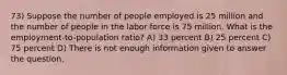 73) Suppose the number of people employed is 25 million and the number of people in the labor force is 75 million. What is the employment-to-population ratio? A) 33 percent B) 25 percent C) 75 percent D) There is not enough information given to answer the question.