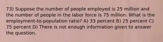 73) Suppose the number of people employed is 25 million and the number of people in the labor force is 75 million. What is the employment-to-population ratio? A) 33 percent B) 25 percent C) 75 percent D) There is not enough information given to answer the question.