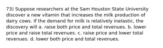 73) Suppose researchers at the Sam Houston State University discover a new vitamin that increases the milk production of dairy cows. If the demand for milk is relatively inelastic, the discovery will a. raise both price and total revenues. b. lower price and raise total revenues. c. raise price and lower total revenues. d. lower both price and total revenues.