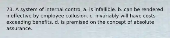 73. A system of internal control a. is infallible. b. can be rendered ineffective by employee collusion. c. invariably will have costs exceeding benefits. d. is premised on the concept of absolute assurance.