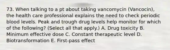 73. When talking to a pt about taking vancomycin (Vancocin), the health care professional explains the need to check periodic blood levels. Peak and trough drug levels help monitor for which of the following? (Select all that apply.) A. Drug toxicity B. Minimum effective dose C. Constant therapeutic level D. Biotransformation E. First-pass effect