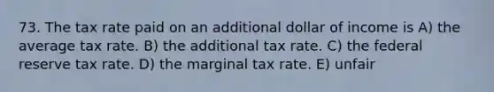 73. The tax rate paid on an additional dollar of income is A) the average tax rate. B) the additional tax rate. C) the federal reserve tax rate. D) the marginal tax rate. E) unfair