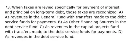 73. When taxes are levied specifically for payment of interest and principal on long-term debt, those taxes are recognized: A) As revenues in the General Fund with transfers made to the debt service funds for payments. B) As Other Financing Sources in the debt service fund. C) As revenues in the capital projects fund with transfers made to the debt service funds for payments. D) As revenues in the debt service fund.