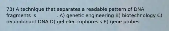 73) A technique that separates a readable pattern of DNA fragments is ________. A) genetic engineering B) biotechnology C) recombinant DNA D) gel electrophoresis E) gene probes