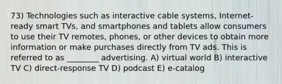 73) Technologies such as interactive cable systems, Internet-ready smart TVs, and smartphones and tablets allow consumers to use their TV remotes, phones, or other devices to obtain more information or make purchases directly from TV ads. This is referred to as ________ advertising. A) virtual world B) interactive TV C) direct-response TV D) podcast E) e-catalog