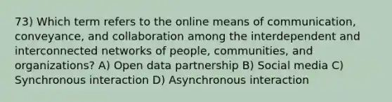 73) Which term refers to the online means of communication, conveyance, and collaboration among the interdependent and interconnected networks of people, communities, and organizations? A) Open data partnership B) Social media C) Synchronous interaction D) Asynchronous interaction