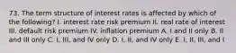 73. The term structure of interest rates is affected by which of the following? I. interest rate risk premium II. real rate of interest III. default risk premium IV. inflation premium A. I and II only B. II and III only C. I, III, and IV only D. I, II, and IV only E. I, II, III, and I