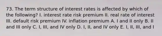 73. The term structure of interest rates is affected by which of the following? I. interest rate risk premium II. real rate of interest III. default risk premium IV. inflation premium A. I and II only B. II and III only C. I, III, and IV only D. I, II, and IV only E. I, II, III, and I