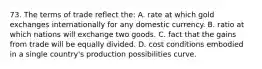 73. The terms of trade reflect the: A. rate at which gold exchanges internationally for any domestic currency. B. ratio at which nations will exchange two goods. C. fact that the gains from trade will be equally divided. D. cost conditions embodied in a single country's production possibilities curve.