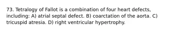 73. Tetralogy of Fallot is a combination of four heart defects, including: A) atrial septal defect. B) coarctation of the aorta. C) tricuspid atresia. D) right ventricular hypertrophy.