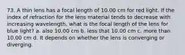 73. A thin lens has a focal length of 10.00 cm for red light. If the index of refraction for the lens material tends to decrease with increasing wavelength, what is the focal length of the lens for blue light? a. also 10.00 cm b. less that 10.00 cm c. more than 10.00 cm d. It depends on whether the lens is converging or diverging.