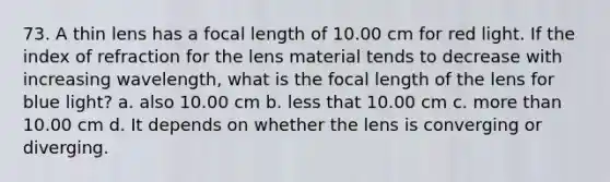 73. A thin lens has a focal length of 10.00 cm for red light. If the index of refraction for the lens material tends to decrease with increasing wavelength, what is the focal length of the lens for blue light? a. also 10.00 cm b. less that 10.00 cm c. <a href='https://www.questionai.com/knowledge/keWHlEPx42-more-than' class='anchor-knowledge'>more than</a> 10.00 cm d. It depends on whether the lens is converging or diverging.