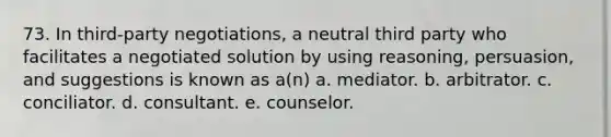 73. In third-party negotiations, a neutral third party who facilitates a negotiated solution by using reasoning, persuasion, and suggestions is known as a(n) a. mediator. b. arbitrator. c. conciliator. d. consultant. e. counselor.