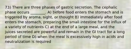 73) There are three phases of gastric secretion. The cephalic phase occurs ________. A) before food enters the stomach and is triggered by aroma, sight, or thought B) immediately after food enters the stomach, preparing the small intestine for the influx of a variety of nutrients C) at the end of a large meal, and the juices secreted are powerful and remain in the GI tract for a long period of time D) when the meal is excessively high in acids and neutralization is required