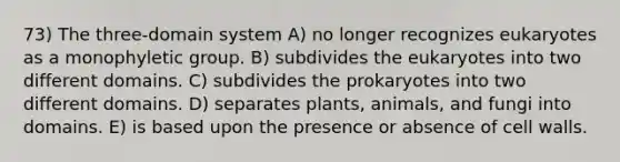 73) The three-domain system A) no longer recognizes eukaryotes as a monophyletic group. B) subdivides the eukaryotes into two different domains. C) subdivides the prokaryotes into two different domains. D) separates plants, animals, and fungi into domains. E) is based upon the presence or absence of cell walls.