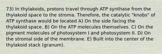 73) In thylakoids, protons travel through ATP synthase from the thylakoid space to the stroma. Therefore, the catalytic "knobs" of ATP synthase would be located A) On the side facing the thylakoid space. B) On the ATP molecules themselves. C) On the pigment molecules of photosystem I and photosystem II. D) On the stromal side of the membrane. E) Built into the center of the thylakoid stack (granum).