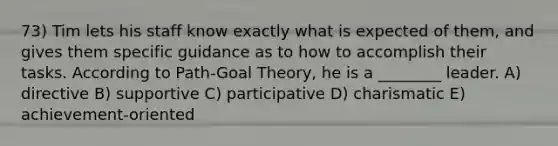 73) Tim lets his staff know exactly what is expected of them, and gives them specific guidance as to how to accomplish their tasks. According to Path-Goal Theory, he is a ________ leader. A) directive B) supportive C) participative D) charismatic E) achievement-oriented