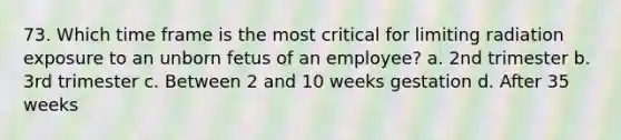 73. Which time frame is the most critical for limiting radiation exposure to an unborn fetus of an employee? a. 2nd trimester b. 3rd trimester c. Between 2 and 10 weeks gestation d. After 35 weeks