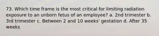 73. Which time frame is the most critical for limiting radiation exposure to an unborn fetus of an employee? a. 2nd trimester b. 3rd trimester c. Between 2 and 10 weeks' gestation d. After 35 weeks