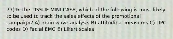 73) In the TISSUE MINI CASE, which of the following is most likely to be used to track the sales effects of the promotional campaign? A) brain wave analysis B) attitudinal measures C) UPC codes D) Facial EMG E) Likert scales