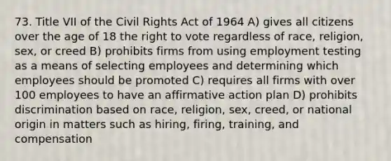 73. Title VII of the Civil Rights Act of 1964 A) gives all citizens over the age of 18 the right to vote regardless of race, religion, sex, or creed B) prohibits firms from using employment testing as a means of selecting employees and determining which employees should be promoted C) requires all firms with over 100 employees to have an affirmative action plan D) prohibits discrimination based on race, religion, sex, creed, or national origin in matters such as hiring, firing, training, and compensation