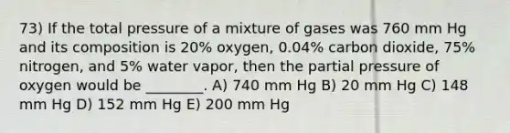 73) If the total pressure of a mixture of gases was 760 mm Hg and its composition is 20% oxygen, 0.04% carbon dioxide, 75% nitrogen, and 5% water vapor, then the partial pressure of oxygen would be ________. A) 740 mm Hg B) 20 mm Hg C) 148 mm Hg D) 152 mm Hg E) 200 mm Hg