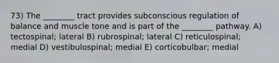 73) The ________ tract provides subconscious regulation of balance and muscle tone and is part of the ________ pathway. A) tectospinal; lateral B) rubrospinal; lateral C) reticulospinal; medial D) vestibulospinal; medial E) corticobulbar; medial