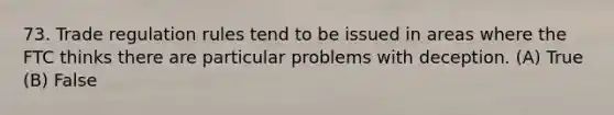 73. Trade regulation rules tend to be issued in areas where the FTC thinks there are particular problems with deception. (A) True (B) False