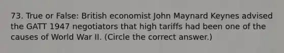 73. True or False: British economist John Maynard Keynes advised the GATT 1947 negotiators that high tariffs had been one of the causes of World War II. (Circle the correct answer.)