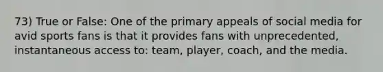 73) True or False: One of the primary appeals of social media for avid sports fans is that it provides fans with unprecedented, instantaneous access to: team, player, coach, and the media.