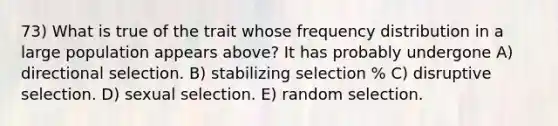 73) What is true of the trait whose frequency distribution in a large population appears above? It has probably undergone A) directional selection. B) stabilizing selection % C) disruptive selection. D) sexual selection. E) random selection.