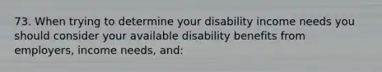 73. When trying to determine your disability income needs you should consider your available disability benefits from employers, income needs, and: