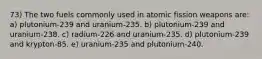 73) The two fuels commonly used in atomic fission weapons are: a) plutonium-239 and uranium-235. b) plutonium-239 and uranium-238. c) radium-226 and uranium-235. d) plutonium-239 and krypton-85. e) uranium-235 and plutonium-240.