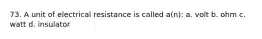 73. A unit of electrical resistance is called a(n): a. volt b. ohm c. watt d. insulator