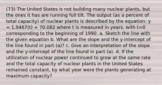 (73) The United States is not building many nuclear plants, but the ones it has are running full tilt. The output (as a percent of total capacity) of nuclear plants is described by the equation: y = 1.9467(t) + 70.082 where t is measured in years, with t=0 corresponding to the beginning of 1990. a. Sketch the line with the given equation b. What are the slope and the y-intercept of the line found in part (a)? c. Give an interpretation of the slope and the y-intercept of the line found in part (a). d. If the utilization of nuclear power continued to grow at the same rate and the total capacity of nuclear plants in the United States remained constant, by what year were the plants generating at maximum capacity?