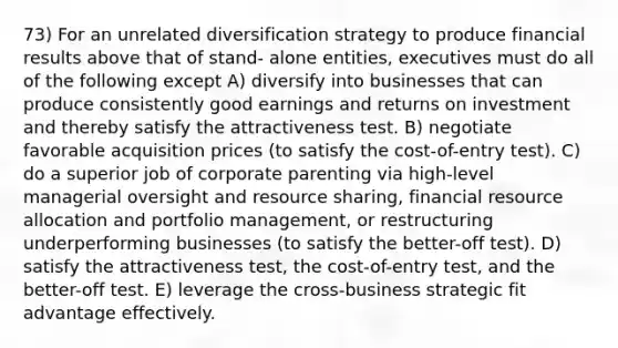 73) For an unrelated diversification strategy to produce financial results above that of stand- alone entities, executives must do all of the following except A) diversify into businesses that can produce consistently good earnings and returns on investment and thereby satisfy the attractiveness test. B) negotiate favorable acquisition prices (to satisfy the cost-of-entry test). C) do a superior job of corporate parenting via high-level managerial oversight and resource sharing, financial resource allocation and portfolio management, or restructuring underperforming businesses (to satisfy the better-off test). D) satisfy the attractiveness test, the cost-of-entry test, and the better-off test. E) leverage the cross-business strategic fit advantage effectively.