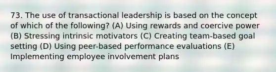 73. The use of transactional leadership is based on the concept of which of the following? (A) Using rewards and coercive power (B) Stressing intrinsic motivators (C) Creating team-based goal setting (D) Using peer-based performance evaluations (E) Implementing employee involvement plans