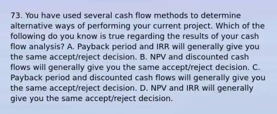 73. You have used several cash flow methods to determine alternative ways of performing your current project. Which of the following do you know is true regarding the results of your cash flow analysis? A. Payback period and IRR will generally give you the same accept/reject decision. B. NPV and discounted cash flows will generally give you the same accept/reject decision. C. Payback period and discounted cash flows will generally give you the same accept/reject decision. D. NPV and IRR will generally give you the same accept/reject decision.